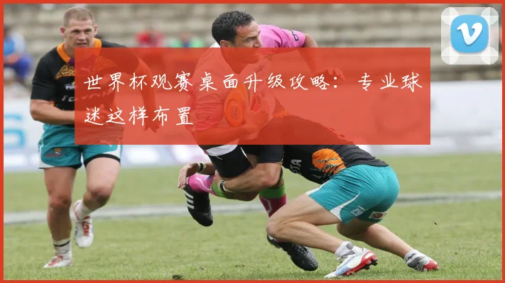 世界杯观赛桌面升级攻略：专业球迷这样布置