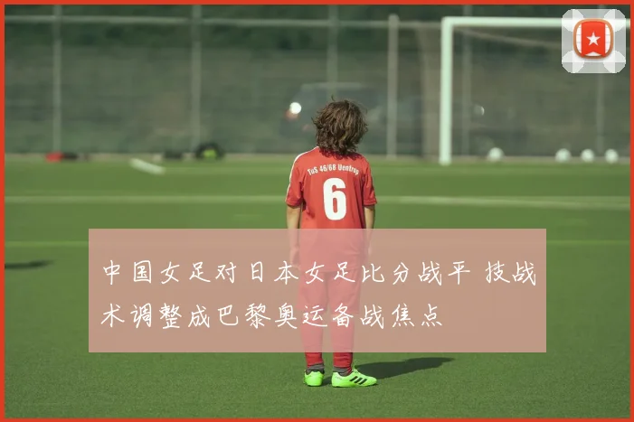 中国女足对日本女足比分战平 技战术调整成巴黎奥运备战焦点