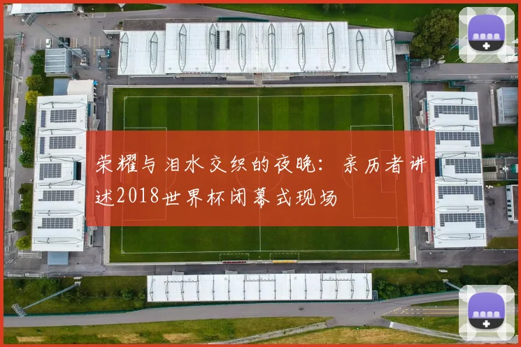 荣耀与泪水交织的夜晚：亲历者讲述2018世界杯闭幕式现场