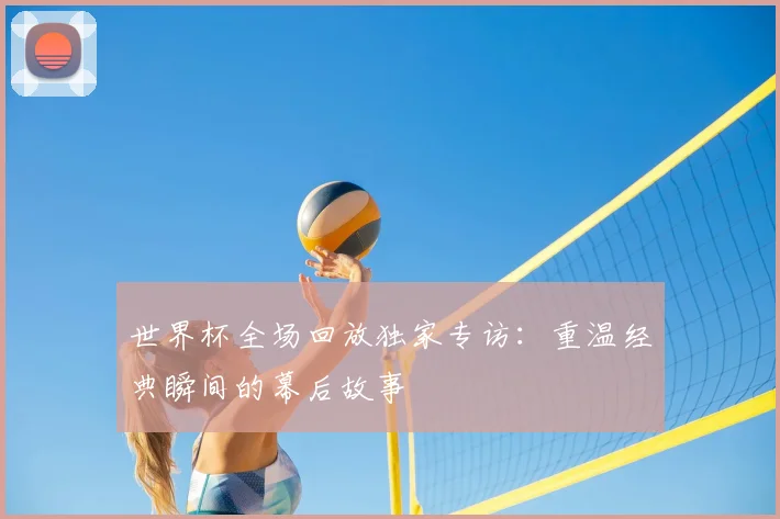 世界杯全场回放独家专访:重温经典瞬间的幕后故事