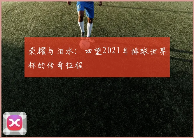 荣耀与泪水：回望2021年排球世界杯的传奇征程