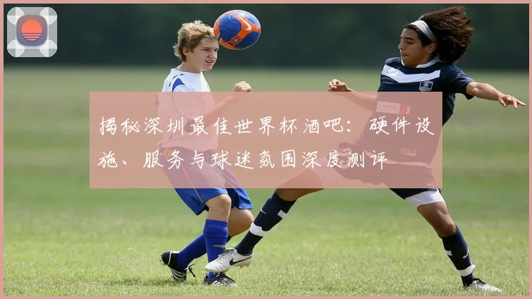 揭秘深圳最佳世界杯酒吧:硬件设施、服务与球迷氛围深度测评