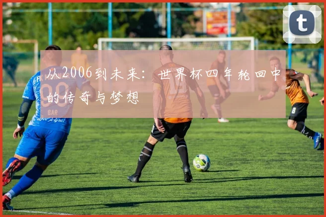 从2006到未来:世界杯四年轮回中的传奇与梦想