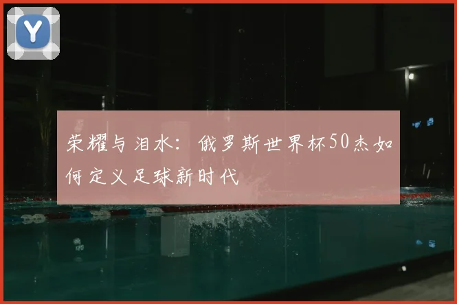 荣耀与泪水：俄罗斯世界杯50杰如何定义足球新时代