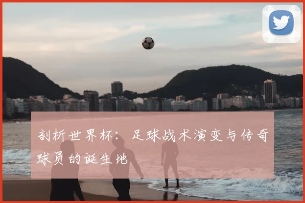 剖析世界杯：足球战术演变与传奇球员的诞生地